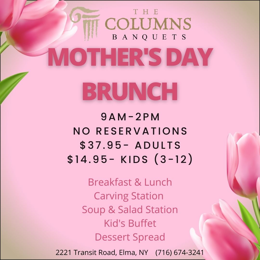 THE COLUMNS BANQUETS 
                                    MOTHER'S DAY BRUNCH
                                    
                                    9AM-2PM
                                    NO RESERVATIONS
                                    
                                    $37.95 ADULTS
                                    $14.95 KIDS (3-12)
                                    
                                    Breakfast & Lunch
                                    Carving Station
                                    Soup & Salad Station
                                    Kid's Buffet
                                    Dessert Spread
                                    
                                    2221 Transit Road, Elma, NY (716) 674-3241